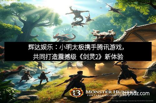 辉达娱乐：小明太极携手腾讯游戏，共同打造震撼级《剑灵2》新体验