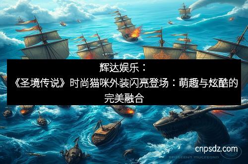 辉达娱乐：《圣境传说》时尚猫咪外装闪亮登场：萌趣与炫酷的完美融合