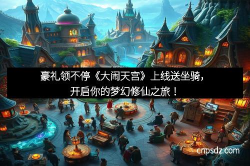 豪礼领不停《大闹天宫》上线送坐骑，开启你的梦幻修仙之旅！